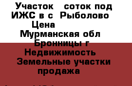 Участок 7 соток под ИЖС в с. Рыболово › Цена ­ 600 000 - Мурманская обл., Бронницы г. Недвижимость » Земельные участки продажа   